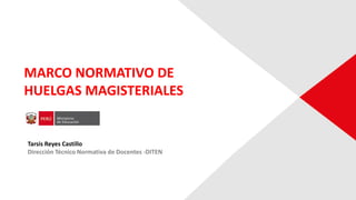 MARCO NORMATIVO DE
HUELGAS MAGISTERIALES
Tarsis Reyes Castillo
Dirección Técnico Normativa de Docentes -DITEN
 