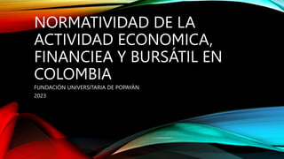 NORMATIVIDAD DE LA
ACTIVIDAD ECONOMICA,
FINANCIEA Y BURSÁTIL EN
COLOMBIA
FUNDACIÓN UNIVERSITARIA DE POPAYÁN
2023
 
