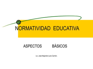 NORMATIVIDAD  EDUCATIVA ASPECTOS  BÁSICOS  Lic. José Alejandro Lara Carrión. 