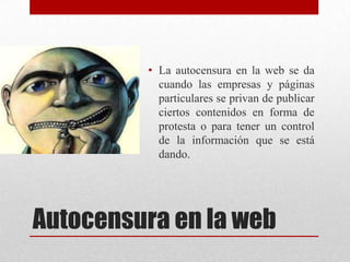 • La autocensura en la web se da
           cuando las empresas y páginas
           particulares se privan de publicar
           ciertos contenidos en forma de
           protesta o para tener un control
           de la información que se está
           dando.




Autocensura en la web
 