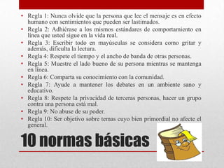 • Regla 1: Nunca olvide que la persona que lee el mensaje es en efecto
  humano con sentimientos que pueden ser lastimados.
• Regla 2: Adhiérase a los mismos estándares de comportamiento en
  línea que usted sigue en la vida real.
• Regla 3: Escribir todo en mayúsculas se considera como gritar y
  además, dificulta la lectura.
• Regla 4: Respete el tiempo y el ancho de banda de otras personas.
• Regla 5: Muestre el lado bueno de su persona mientras se mantenga
  en línea.
• Regla 6: Comparta su conocimiento con la comunidad.
• Regla 7: Ayude a mantener los debates en un ambiente sano y
  educativo.
• Regla 8: Respete la privacidad de terceras personas, hacer un grupo
  contra una persona está mal.
• Regla 9: No abuse de su poder.
• Regla 10: Ser objetivo sobre temas cuyo bien primordial no afecte el
  general.


10 normas básicas
 