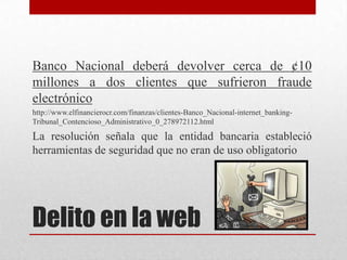 Banco Nacional deberá devolver cerca de ¢10
millones a dos clientes que sufrieron fraude
electrónico
http://www.elfinancierocr.com/finanzas/clientes-Banco_Nacional-internet_banking-
Tribunal_Contencioso_Administrativo_0_278972112.html

La resolución señala que la entidad bancaria estableció
herramientas de seguridad que no eran de uso obligatorio




Delito en la web
 