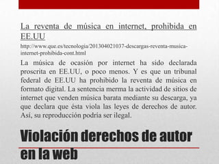La reventa de música en internet, prohibida en
EE.UU
http://www.que.es/tecnologia/201304021037-descargas-reventa-musica-
internet-prohibida-cont.html
La música de ocasión por internet ha sido declarada
proscrita en EE.UU, o poco menos. Y es que un tribunal
federal de EE.UU ha prohibido la reventa de música en
formato digital. La sentencia merma la actividad de sitios de
internet que venden música barata mediante su descarga, ya
que declara que ésta viola las leyes de derechos de autor.
Así, su reproducción podría ser ilegal.


Violación derechos de autor
en la web
 