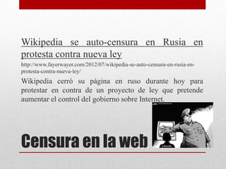 Wikipedia se auto-censura en Rusia en
protesta contra nueva ley
http://www.fayerwayer.com/2012/07/wikipedia-se-auto-censura-en-rusia-en-
protesta-contra-nueva-ley/
Wikipedia cerró su página en ruso durante hoy para
protestar en contra de un proyecto de ley que pretende
aumentar el control del gobierno sobre Internet.




Censura en la web
 