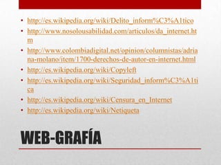 • http://es.wikipedia.org/wiki/Delito_inform%C3%A1tico
• http://www.nosolousabilidad.com/articulos/da_internet.ht
  m
• http://www.colombiadigital.net/opinion/columnistas/adria
  na-molano/item/1700-derechos-de-autor-en-internet.html
• http://es.wikipedia.org/wiki/Copyleft
• http://es.wikipedia.org/wiki/Seguridad_inform%C3%A1ti
  ca
• http://es.wikipedia.org/wiki/Censura_en_Internet
• http://es.wikipedia.org/wiki/Netiqueta



WEB-GRAFÍA
 