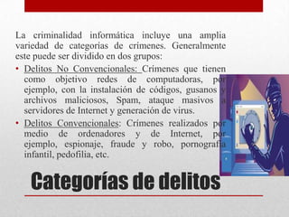 La criminalidad informática incluye una amplia
variedad de categorías de crímenes. Generalmente
este puede ser dividido en dos grupos:
• Delitos No Convencionales: Crímenes que tienen
  como objetivo redes de computadoras, por
  ejemplo, con la instalación de códigos, gusanos y
  archivos maliciosos, Spam, ataque masivos a
  servidores de Internet y generación de virus.
• Delitos Convencionales: Crímenes realizados por
  medio de ordenadores y de Internet, por
  ejemplo, espionaje, fraude y robo, pornografía
  infantil, pedofilia, etc.


   Categorías de delitos
 