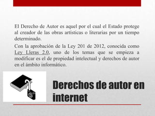 El Derecho de Autor es aquel por el cual el Estado protege
al creador de las obras artísticas o literarias por un tiempo
determinado.
Con la aprobación de la Ley 201 de 2012, conocida como
Ley Lleras 2.0, uno de los temas que se empieza a
modificar es el de propiedad intelectual y derechos de autor
en el ámbito informático.



                  Derechos de autor en
                  internet
 