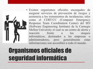 • Existen organismos oficiales encargados de
        asegurar servicios de prevención de riesgos y
        asistencia a los tratamientos de incidencias, tales
        como el CERT/CC (Computer Emergency
        Response Team Coordination Center) del SEI
        (Software Engineering Institute) de la Carnegie
        Mellon University el cual es un centro de alerta y
        reacción       frente      a      los     ataques
        informáticos, destinados a las empresas o
        administradores, pero generalmente estas
        informaciones son accesibles a todo el mundo.

Organismos oficiales de
seguridad informática
 