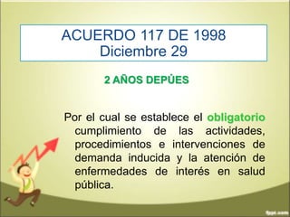 ACUERDO 117 DE 1998
Diciembre 29
2 AÑOS DEPÚES
Por el cual se establece el obligatorio
cumplimiento de las actividades,
procedimientos e intervenciones de
demanda inducida y la atención de
enfermedades de interés en salud
pública.
 