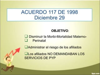 ACUERDO 117 DE 1998
Diciembre 29
OBJETIVO:
 Disminuir la Morbi-Mortalidad Materno-
 Perinatal
Administrar el riesgo de los afiliados
Los afiliados NO DEMANDABAN LOS
SERVICIOS DE PYP
 