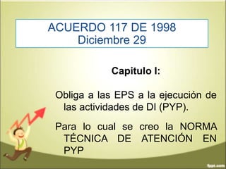 ACUERDO 117 DE 1998
Diciembre 29
Capitulo I:
Obliga a las EPS a la ejecución de
las actividades de DI (PYP).
Para lo cual se creo la NORMA
TÉCNICA DE ATENCIÓN EN
PYP
 