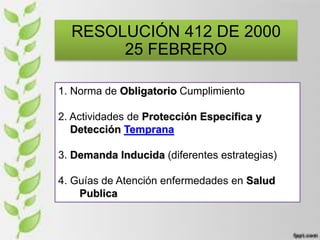 RESOLUCIÓN 412 DE 2000
25 FEBRERO
1. Norma de Obligatorio Cumplimiento
2. Actividades de Protección Especifica y
Detección Temprana
3. Demanda Inducida (diferentes estrategias)
4. Guías de Atención enfermedades en Salud
Publica
 