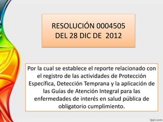 RESOLUCIÓN 0004505
DEL 28 DIC DE 2012
Por la cual se establece el reporte relacionado con
el registro de las actividades de Protección
Específica, Detección Temprana y la aplicación de
las Guías de Atención Integral para las
enfermedades de interés en salud pública de
obligatorio cumplimiento.
 