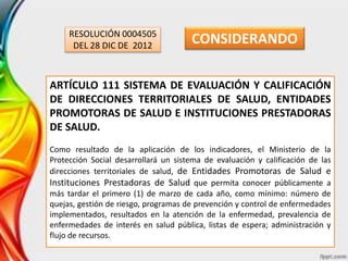 RESOLUCIÓN 0004505
DEL 28 DIC DE 2012
ARTÍCULO 111 SISTEMA DE EVALUACIÓN Y CALIFICACIÓN
DE DIRECCIONES TERRITORIALES DE SALUD, ENTIDADES
PROMOTORAS DE SALUD E INSTITUCIONES PRESTADORAS
DE SALUD.
Como resultado de la aplicación de los indicadores, el Ministerio de la
Protección Social desarrollará un sistema de evaluación y calificación de las
direcciones territoriales de salud, de Entidades Promotoras de Salud e
Instituciones Prestadoras de Salud que permita conocer públicamente a
más tardar el primero (1) de marzo de cada año, como mínimo: número de
quejas, gestión de riesgo, programas de prevención y control de enfermedades
implementados, resultados en la atención de la enfermedad, prevalencia de
enfermedades de interés en salud pública, listas de espera; administración y
flujo de recursos.
CONSIDERANDO
 