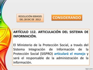 RESOLUCIÓN 0004505
DEL 28 DIC DE 2012
ARTÍCULO 112. ARTICULACIÓN DEL SISTEMA DE
INFORMACIÓN.
El Ministerio de la Protección Social, a través del
Sistema Integración de Información de la
Protección Social (SISPRO) articulará el manejo y
será el responsable de la administración de la
información.
CONSIDERANDO
 