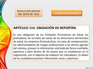 RESOLUCIÓN 0004505
DEL 28 DIC DE 2012
ARTÍCULO 114. OBIGACIÓN DE REPORTAR.
Es una obligación de las Entidades Promotoras de Salud, los
prestadores de servidos de salud, de las direcciones territoriales
de salud, las empresas farmacéuticas, las cajas de compensación,
las administradoras de riesgos profesionales y los demás agentes
del sistema, proveer la información solicitada de forma confiable,
oportuna y dará dentro de los plazos que se establezcan en el
reglamento, con el objetivo de elaborar los indicadores. Es deber
de los ciudadanos proveer información veraz y oportuna.
CONSIDERANDO
 