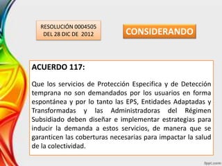 RESOLUCIÓN 0004505
DEL 28 DIC DE 2012
ACUERDO 117:
Que los servicios de Protección Especifica y de Detección
temprana no son demandados por los usuarios en forma
espontánea y por lo tanto las EPS, Entidades Adaptadas y
Transformadas y las Administradoras del Régimen
Subsidiado deben diseñar e implementar estrategias para
inducir la demanda a estos servicios, de manera que se
garanticen las coberturas necesarias para impactar la salud
de la colectividad.
CONSIDERANDO
 