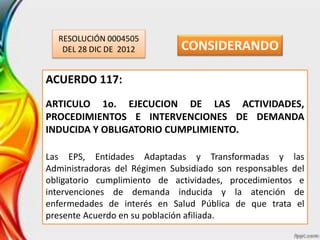 RESOLUCIÓN 0004505
DEL 28 DIC DE 2012
ACUERDO 117:
ARTICULO 1o. EJECUCION DE LAS ACTIVIDADES,
PROCEDIMIENTOS E INTERVENCIONES DE DEMANDA
INDUCIDA Y OBLIGATORIO CUMPLIMIENTO.
Las EPS, Entidades Adaptadas y Transformadas y las
Administradoras del Régimen Subsidiado son responsables del
obligatorio cumplimiento de actividades, procedimientos e
intervenciones de demanda inducida y la atención de
enfermedades de interés en Salud Pública de que trata el
presente Acuerdo en su población afiliada.
CONSIDERANDO
 