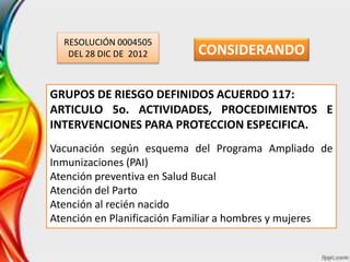RESOLUCIÓN 0004505
DEL 28 DIC DE 2012
GRUPOS DE RIESGO DEFINIDOS ACUERDO 117:
ARTICULO 5o. ACTIVIDADES, PROCEDIMIENTOS E
INTERVENCIONES PARA PROTECCION ESPECIFICA.
Vacunación según esquema del Programa Ampliado de
Inmunizaciones (PAI)
Atención preventiva en Salud Bucal
Atención del Parto
Atención al recién nacido
Atención en Planificación Familiar a hombres y mujeres
CONSIDERANDO
 