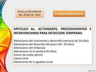 RESOLUCIÓN 0004505
DEL 28 DIC DE 2012
ARTICULO 6o. ACTIVIDADES, PROCEDIMIENTOS E
INTERVENCIONES PARA DETECCION TEMPRANA
Alteraciones del crecimiento y desarrollo (menores de 10 años)
Alteraciones del desarrollo del joven (10 - 29 años)
Alteraciones del embarazo
Alteraciones en el adulto (>45 años)
Cáncer de cuello uterino
Cáncer seno
Alteraciones de la agudeza visual
CONSIDERANDO
 