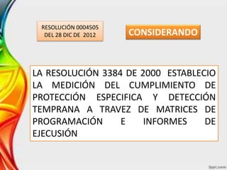 RESOLUCIÓN 0004505
DEL 28 DIC DE 2012
LA RESOLUCIÓN 3384 DE 2000 ESTABLECIO
LA MEDICIÓN DEL CUMPLIMIENTO DE
PROTECCIÓN ESPECIFICA Y DETECCIÓN
TEMPRANA A TRAVEZ DE MATRICES DE
PROGRAMACIÓN E INFORMES DE
EJECUSIÓN
CONSIDERANDO
 