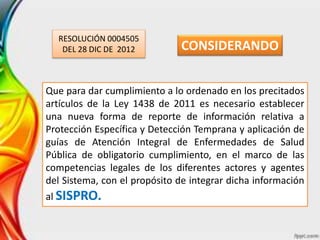 RESOLUCIÓN 0004505
DEL 28 DIC DE 2012
Que para dar cumplimiento a lo ordenado en los precitados
artículos de la Ley 1438 de 2011 es necesario establecer
una nueva forma de reporte de información relativa a
Protección Específica y Detección Temprana y aplicación de
guías de Atención Integral de Enfermedades de Salud
Pública de obligatorio cumplimiento, en el marco de las
competencias legales de los diferentes actores y agentes
del Sistema, con el propósito de integrar dicha información
al SISPRO.
CONSIDERANDO
 