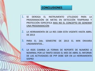 1. SE DEROGA EL INSTRUMENTO UTILIZADO PARA LA
PROGRAMACIÓN DE METAS EN DETECCIÓN TEMPRANA Y
PROTECCIÓN ESPECIFICA MAS NO EL CONCEPTO DE GENERAR
UNA PROGRAMACIÓN
2. LA HERRAMIENTA DE LA RES 3384 ESTA VIGENTE HASTA ABRIL
DE 2013
3. PARA EL 2do. SEMESTRE DE 2013 EL MIN ENVIARA
LINEAMIENTOS…
4. LA 4505 CAMBIA LA FORMA DE REPORTE DE NUMERO A
NOMINAL POR LO TANTO DESDE EL MES DE ABRIL EL INFORME
DE LAS ACTIVIDADES DE PYP DEBE SER EN LA HERRAMIENTA
SISPRO
CONCLUSIONES
 