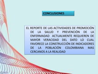 EL REPORTE DE LAS ACTIVIDADES DE PROMOCIÓN
DE LA SALUD Y PREVENCIÓN DE LA
ENFERMADAD ACTUALMENTE REQUIEREN DE
MAYOR VERACIDAD DEL DATO LO CUAL
FAVORECE LA CONSTRUCCIÓN DE INDICADORES
DE LA POBLACIÓN COLOMBIANA MAS
CERCANOS A LA REALIDAD
CONCLUSIONES
 