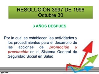 RESOLUCIÓN 3997 DE 1996
Octubre 30
3 AÑOS DESPUES
Por la cual se establecen las actividades y
los procedimientos para el desarrollo de
las acciones de promoción y
prevención en el Sistema General de
Seguridad Social en Salud
 