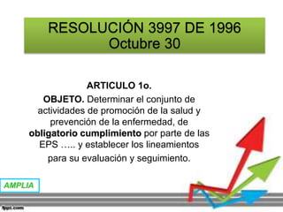 RESOLUCIÓN 3997 DE 1996
Octubre 30
ARTICULO 1o.
OBJETO. Determinar el conjunto de
actividades de promoción de la salud y
prevención de la enfermedad, de
obligatorio cumplimiento por parte de las
EPS ….. y establecer los lineamientos
para su evaluación y seguimiento.
AMPLIA
 