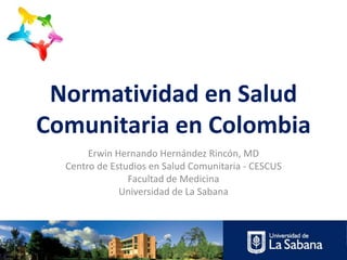 Normatividad en Salud
Comunitaria en Colombia
Erwin Hernando Hernández Rincón, MD
Centro de Estudios en Salud Comunitaria - CESCUS
Facultad de Medicina
Universidad de La Sabana

 