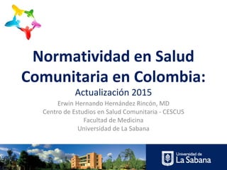 Normatividad en Salud
Comunitaria en Colombia:
Actualización 2015
Erwin Hernando Hernández Rincón, MD
Centro de Estudios en Salud Comunitaria - CESCUS
Facultad de Medicina
Universidad de La Sabana
 