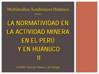 LA NORMATIVIDAD EN 
LA ACTIVIDAD MINERA 
EN EL PERÚ 
Y EN HUÁNUCO 
II 
Multimedios Académicos Huánuco 
Presenta: 
CURSO: Derecho Minero y de Energía  