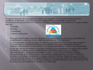 Es aplicar una serie de estrategias de cambio que cumplen con la misión institucional de
contribuir al bienestar y patrimonio de los trabajadores y sus familias a través del
involucramiento permanente de Gobierno, Industria y Sociedad, enfocándonos en cuatro frentes
que son:
 Vivienda
 Entorno
 Comunidad
 Cultura y educación

 Para cada frente existen una serie de proyectos o iniciativas en curso, que pretenden dar
cumplimiento a cada uno de los objetivos definidos de Vivir Infonavit.
 En este escenario, Infonavit asume no sólo su responsabilidad de proveer más y mejores
viviendas para los trabajadores mexicanos, además busca generar mejores barrios y
ciudades, más amables con el entorno y con quienes las habitan. Es decir más sustentables.
 Es por ello que en el Instituto se agrega el enfoque de lo sustentable al conjunto de acciones
orientadas a la preservación y mejoramiento del entorno urbano en tres ámbitos
interrelacionados - ambiental, económico y social – cuyo éxito individual depende
necesariamente de la colaboración y de no afectar negativamente a los otros. Infonavit
promueve un trabajo coordinado y conjunto entre las distintas dependencias, en el cual
cada una aborda el tema de la sustentabilidad desde su propio ámbito de atribuciones pero
siempre teniendo en cuenta el carácter integrado, multidisciplinario e intersectorial que este
tema por su propia naturaleza siempre va a demandar
 