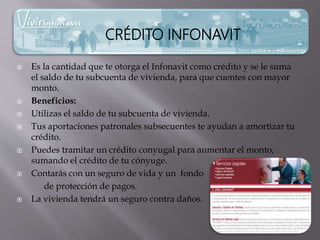  Es la cantidad que te otorga el Infonavit como crédito y se le suma
el saldo de tu subcuenta de vivienda, para que cuentes con mayor
monto.
 Beneficios:
 Utilizas el saldo de tu subcuenta de vivienda.
 Tus aportaciones patronales subsecuentes te ayudan a amortizar tu
crédito.
 Puedes tramitar un crédito conyugal para aumentar el monto,
sumando el crédito de tu cónyuge.
 Contarás con un seguro de vida y un fondo
de protección de pagos.
 La vivienda tendrá un seguro contra daños.
CRÉDITO INFONAVIT
 