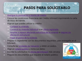  Averigua tu puntuación y monto de crédito
 Conoce las condiciones financieras del Crédito Infonavit imprimiendo tu carta
de inicio de trámite.
 Elige en qué puedes utilizar tu crédito:
 Comprar tu vivienda.
 Construir tu vivienda individual o en oferta registrada.
 Ampliar o reparar afectando estructura de tu vivienda o mejorar sin
afectación estructural.
 Pagar el pasivo de tu vivienda.
 Prepara tu expediente con los documentos requeridos, para entregarlo en el
Infonavit.
 Consulta las Unidades de Valuación y obtén un avalúo.
 Elige un notario público y toma sus datos.
 Inscribe tu solicitud en la oficina del Infonavit más cercana.
 Prepara los documentos que requiere el notario público.
PASOS PARA SOLICITARLO
 