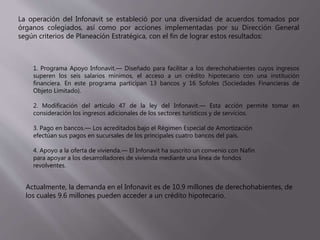 La operación del Infonavit se estableció por una diversidad de acuerdos tomados por
órganos colegiados, así como por acciones implementadas por su Dirección General
según criterios de Planeación Estratégica, con el fin de lograr estos resultados:
1. Programa Apoyo Infonavit.— Diseñado para facilitar a los derechohabientes cuyos ingresos
superen los seis salarios mínimos, el acceso a un crédito hipotecario con una institución
financiera. En este programa participan 13 bancos y 16 Sofoles (Sociedades Financieras de
Objeto Limitado).
2. Modificación del artículo 47 de la ley del Infonavit.— Esta acción permite tomar en
consideración los ingresos adicionales de los sectores turísticos y de servicios.
3. Pago en bancos.— Los acreditados bajo el Régimen Especial de Amortización
efectúan sus pagos en sucursales de los principales cuatro bancos del país.
4. Apoyo a la oferta de vivienda.— El Infonavit ha suscrito un convenio con Nafin
para apoyar a los desarrolladores de vivienda mediante una línea de fondos
revolventes.
Actualmente, la demanda en el Infonavit es de 10.9 millones de derechohabientes, de
los cuales 9.6 millones pueden acceder a un crédito hipotecario.
 