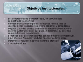  Ser generadores de bienestar social, en comunidades
competitivas y armónicas.
 Proveer financiamiento para satisfacer las necesidades de
vivienda de los trabajadores derechohabientes y acreditados.
 Mejorar la calidad de vida de nuestros derechohabientes en un
entorno sustentable en el que puedan desarrollar su potencial
como individuos y ciudadanos.
 Beneficiar a los derechohabientes con rendimientos competitivos
a sus ahorros. Asegurar viabilidad financiera a largo plazo.
 Incrementar recursos disponibles para la atención
 a los trabajadores
Objetivos institucionales:
 