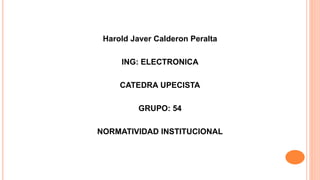 Harold Javer Calderon Peralta 
ING: ELECTRONICA 
CATEDRA UPECISTA 
GRUPO: 54 
NORMATIVIDAD INSTITUCIONAL 
 