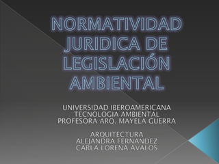 NORMATIVIDAD JURIDICA DE LEGISLACIÓN AMBIENTAL UNIVERSIDAD IBEROAMERICANA TECNOLOGIA AMBIENTAL PROFESORA ARQ. MAYELA GUERRA ARQUITECTURA ALEJANDRA FERNANDEZ CARLA LORENA AVALOS 