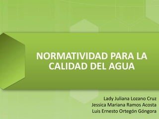 NORMATIVIDAD PARA LA
CALIDAD DEL AGUA
Lady Juliana Lozano Cruz
Jessica Mariana Ramos Acosta
Luis Ernesto Ortegón Góngora
 