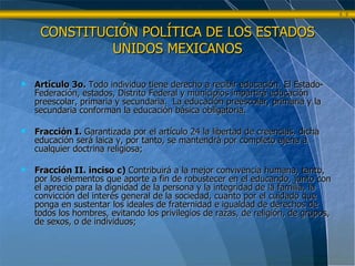 CONSTITUCIÓN POLÍTICA DE LOS ESTADOS UNIDOS MEXICANOS Artículo 3o.  Todo individuo tiene derecho a recibir educación. El Estado-Federación, estados, Distrito Federal y municipios impartirá educación preescolar, primaria y secundaria.  La educación preescolar, primaria y la secundaria conforman la educación básica obligatoria. Fracción I.  Garantizada por el artículo 24 la libertad de creencias, dicha educación será laica y, por tanto, se mantendrá por completo ajena a cualquier doctrina religiosa; Fracción II. inciso c)  Contribuirá a la mejor convivencia humana, tanto, por los elementos que aporte a fin de robustecer en el educando, junto con el aprecio para la dignidad de la persona y la integridad de la familia, la convicción del interés general de la sociedad, cuanto por el cuidado que ponga en sustentar los ideales de fraternidad e igualdad de derechos de todos los hombres, evitando los privilegios de razas, de religión, de grupos, de sexos, o de individuos; 