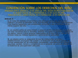CONVENCIÓN SOBRE LOS DERECHOS DEL NIÑO APROBADA POR EL SENADO EL 19 DE JUNIO DE 1990, SEGÚN DECRETO PUBLICADO EN EL DIARIO OFICIAL DE LA FEDERACIÓN EL 31 DE JULIO DE 1990. PUBLICADA EN EL DIARIO OFICIAL DE LA FEDERACIÓN: 25 DE ENERO DE 1991 Artículo 3. 1.  En todas las medidas concernientes a los niños que tomen las instituciones públicas o privadas de bienestar social, los tribunales, las autoridades administrativas o los órganos legislativos, una consideración primordial a que se atenderá será el interés superior del niño.  2.  Los estados partes se comprometen a asegurar al niño la protección y el cuidado que sean necesarios para su bienestar, teniendo en cuenta los derechos y deberes de sus padres, tutores u otras personas responsables de él ante la ley y, con ese fin, tomarán todas las medidas legislativas y administrativas adecuadas.  3.  Los estados partes se asegurarán de que las instituciones, servicios y establecimientos encargados del cuidado o la protección de los niños cumplan las normas establecidas por las autoridades competentes, especialmente en materia de seguridad, sanidad, número y competencia de su personal, así como en relación con la existencia de una supervisión adecuada. 