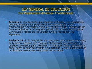 LEY GENERAL DE EDUCACIÓN (Ley Reglamentaria del artículo 3 Constitucional) Artículo 7.  La educación que impartan el Estado, sus organismos descentralizados y los particulares con autorización o con reconocimiento de validez oficial de estudios tendrá, además de los fines establecidos en el segundo párrafo del artículo tercero de la Constitución Política de los Estados Unidos Mexicanos, los siguientes: Artículo 42.  En la impartición de educación para menores de edad, se tomarán medidas que aseguren al educando la protección y el cuidado necesarios para preservar su integridad física, psicológica y social sobre la base del respeto a su dignidad, y que la aplicación de la disciplina escolar sea compatible con su edad. 
