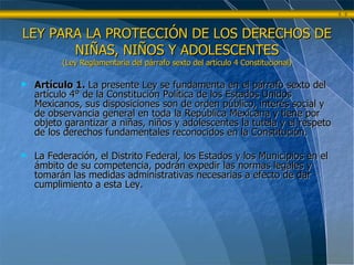 LEY PARA LA PROTECCIÓN DE LOS DERECHOS DE NIÑAS, NIÑOS Y ADOLESCENTES (Ley Reglamentaria del párrafo sexto del artículo 4 Constitucional) Artículo 1.  La presente Ley se fundamenta en el párrafo sexto del artículo 4° de la Constitución Política de los Estados Unidos Mexicanos, sus disposiciones son de orden público, interés social y de observancia general en toda la República Mexicana y tiene por objeto garantizar a niñas, niños y adolescentes la tutela y el respeto de los derechos fundamentales reconocidos en la Constitución. La Federación, el Distrito Federal, los Estados y los Municipios en el ámbito de su competencia, podrán expedir las normas legales y tomarán las medidas administrativas necesarias a efecto de dar cumplimiento a esta Ley. 