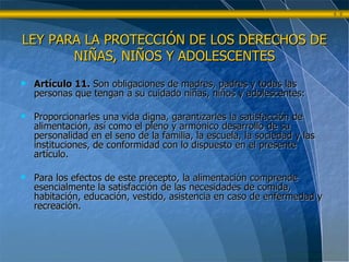 Artículo 11.  Son obligaciones de madres, padres y todas las personas que tengan a su cuidado niñas, niños y adolescentes: Proporcionarles una vida digna, garantizarles la satisfacción de alimentación, así como el pleno y armónico desarrollo de su personalidad en el seno de la familia, la escuela, la sociedad y las instituciones, de conformidad con lo dispuesto en el presente artículo. Para los efectos de este precepto, la alimentación comprende esencialmente la satisfacción de las necesidades de comida, habitación, educación, vestido, asistencia en caso de enfermedad y recreación. LEY PARA LA PROTECCIÓN DE LOS DERECHOS DE NIÑAS, NIÑOS Y ADOLESCENTES 