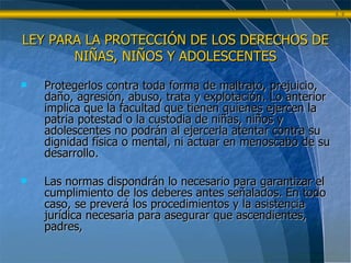 Protegerlos contra toda forma de maltrato, prejuicio, daño, agresión, abuso, trata y explotación. Lo anterior implica que la facultad que tienen quienes ejercen la patria potestad o la custodia de niñas, niños y adolescentes no podrán al ejercerla atentar contra su dignidad física o mental, ni actuar en menoscabo de su desarrollo. Las normas dispondrán lo necesario para garantizar el cumplimiento de los deberes antes señalados. En todo caso, se preverá los procedimientos y la asistencia jurídica necesaria para asegurar que ascendientes, padres,  LEY PARA LA PROTECCIÓN DE LOS DERECHOS DE NIÑAS, NIÑOS Y ADOLESCENTES 