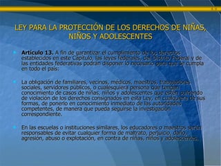 Artículo 13.  A fin de garantizar el cumplimiento de los derechos establecidos en este Capítulo, las leyes federales, del Distrito Federal y de las entidades federativas podrán disponer lo necesario para que se cumpla en todo el país: La obligación de familiares, vecinos, médicos, maestros, trabajadores sociales, servidores públicos, o cualesquiera persona que tengan conocimiento de casos de niñas, niños y adolescentes que estén sufriendo de violación de los derechos consignados en esta Ley, en cualquiera de sus formas, de ponerlo en conocimiento inmediato de las autoridades competentes, de manera que pueda seguirse la investigación correspondiente. En las escuelas o instituciones similares, los educadores o maestros serán responsables de evitar cualquier forma de maltrato, perjuicio, daño, agresión, abuso o explotación, en contra de niñas, niños y adolescentes. LEY PARA LA PROTECCIÓN DE LOS DERECHOS DE NIÑAS, NIÑOS Y ADOLESCENTES 