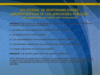 LEY FEDERAL DE RESPONSABILIDADES ADMINISTRATIVAS DE LOS SERVIDORES PÚBLICOS (Ley reglamentaria del artículo 108 Constitucional) Artículo 1.  Esta ley tiene por objeto reglamentar el Titulo Cuarto de la Constitución Política de los Estados Unidos Mexicanos, en materia de:  I. Los sujetos de Responsabilidad administrativa en el servicio público; II. Las obligaciones en el servicio público; III. Las responsabilidades y sanciones administrativas en el servicio público; IV. Las autoridades competentes y el procedimiento para aplicar dichas sanciones, y  V. El registro patrimonial de los servidores públicos. Artículo 8.  Todo servidor público tendrá las siguientes obligaciones: XVIII. Denunciar por escrito ante la Secretaria o la contraloría interna, los actos u omisiones que en ejercicio de sus funciones llegare a advertir respecto de cualquier servidor público que pueda constituir responsabilidad administrativa en los términos de la ley y demás disposiciones aplicables; 
