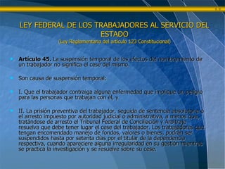 Artículo 45.  La suspensión temporal de los efectos del nombramiento de un trabajador no significa el cese del mismo. Son causa de suspensión temporal: I. Que el trabajador contraiga alguna enfermedad que implique un peligro para las personas que trabajan con él, y  II. La prisión preventiva del trabajador, seguida de sentencia absolutoria o el arresto impuesto por autoridad judicial o administrativa, a menos que, tratándose de arresto el Tribunal Federal de Conciliación y Arbitraje resuelva que debe tener lugar el cese del trabajador. Los trabajadores que tengan encomendado manejo de fondos, valores o bienes, podrán ser suspendidos hasta por setenta días por el titular de la dependencia respectiva, cuando apareciere alguna irregularidad en su gestión mientras se practica la investigación y se resuelve sobre su cese. LEY FEDERAL DE LOS TRABAJADORES AL SERVICIO DEL ESTADO (Ley Reglamentaria del artículo 123 Constitucional) 